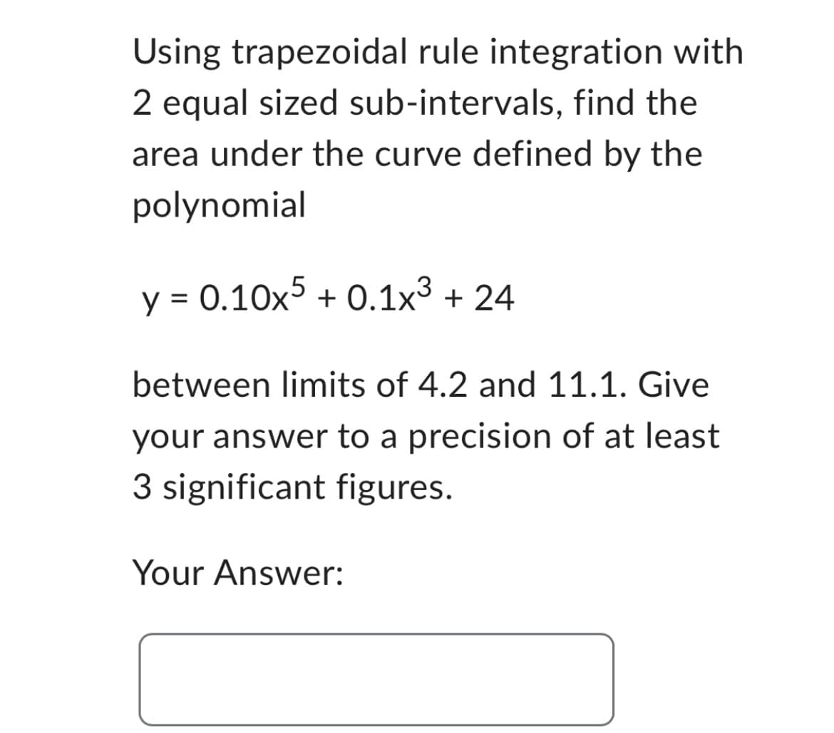 Using trapezoidal rule integration with
2 equal sized sub-intervals, find the
area under the curve defined by the
polynomial
y = 0.10x5 + 0.1x³ + 24
between limits of 4.2 and 11.1. Give
your answer to a precision of at least
3 significant figures.
Your Answer: