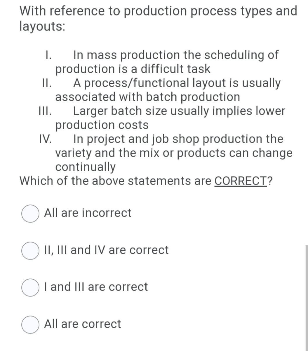 With reference to production process types and
layouts:
In mass production the scheduling of
production is a difficult task
I.
I.
A process/functional layout is usually
associated with batch production
III.
Larger batch size usually implies lower
production costs
IV.
In project and job shop production the
variety and the mix or products can change
continually
Which of the above statements are CORRECT?
O All are incorrect
O II, III and IV are correct
I and III are correct
All are correct
