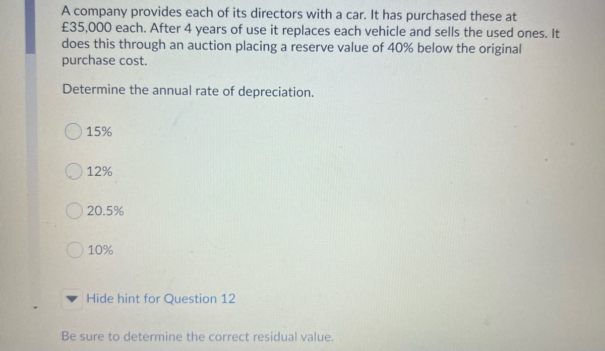 A company provides each of its directors with a car. It has purchased these at
£35,000 each. After 4 years of use it replaces each vehicle and sells the used ones. It
does this through an auction placing a reserve value of 40% below the original
purchase cost.
Determine the annual rate of depreciation.
O 15%
O 12%
O 20.5%
O 10%
Hide hint for Question 12
Be sure to determine the correct residual value.
