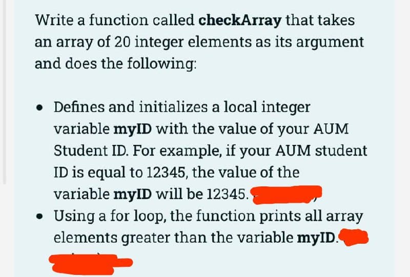 Write a function called checkArray that takes
an array of 20 integer elements as its argument
and does the following:
• Defines and initializes a local integer
variable myID with the value of your AUM
Student ID. For example, if your AUM student
ID is equal to 12345, the value of the
variable mylID will be 12345.
Using a for loop, the function prints all array
elements greater than the variable myID.
