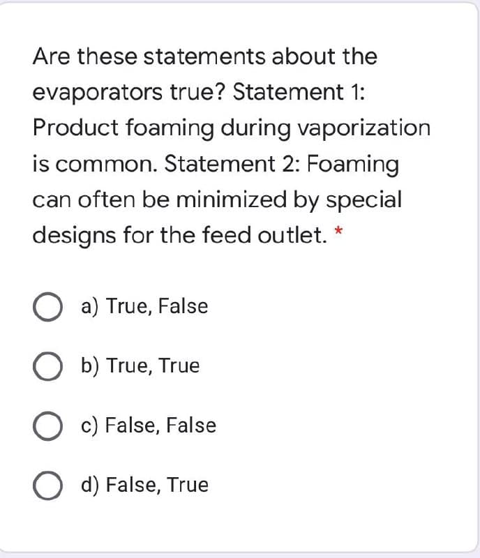 Are these statements about the
evaporators true? Statement 1:
Product foaming during vaporization
is common. Statement 2: Foaming
can often be minimized by special
designs for the feed outlet.
O a) True, False
O b) True, True
O c) False, False
O d) False, True
