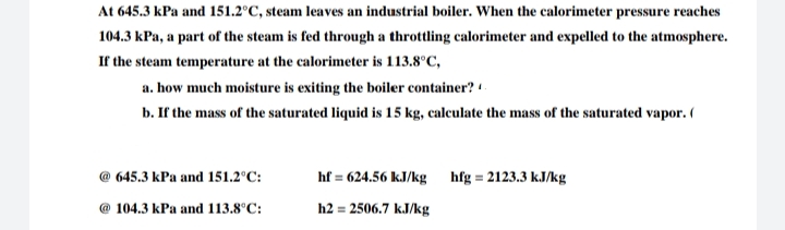 At 645.3 kPa and 151.2°C, steam leaves an industrial boiler. When the calorimeter pressure reaches
104.3 kPa, a part of the steam is fed through a throttling calorimeter and expelled to the atmosphere.
If the steam temperature at the calorimeter is 113.8°C,
a. how much moisture is exiting the boiler container? -
b. If the mass of the saturated liquid is 15 kg, calculate the mass of the saturated vapor. (
645.3 kPa and 151.2°C:
hf = 624.56 kJ/kg
hfg = 2123.3 kJ/kg
@ 104.3 kPa and 113.8°C:
h2 = 2506.7 kJ/kg
