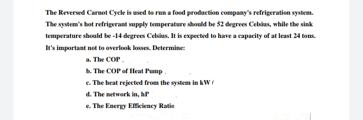 The Reversed Carnot Cycle is used to run a food production company's refrigeration system.
The system's hot refrigerant supply temperature should be 52 degrees Celsius, while the sink
temperature should be -14 degrees Celsius. It is expected to have a capacity of at least 24 tons.
It's important not to overlook losses. Determine:
a. The COP,
b. The COP of Heat Pump,
c. The heat rejected from the system in kW (
d. The network in, hP
e. The Energy Effciency Ratio
