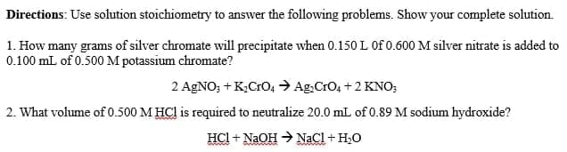 Directions: Use solution stoichiometry to answer the following problems. Show your complete solution.
1. How many grams of silver chromate will precipitate when 0.150 L Of 0.600 M silver nitrate is added to
0.100 mL of 0.500 M potassium chromate?
2 AGNO; + K,CrO4 → Ag,CrO, +2 KNO;
2. What volume of 0.500 M HCl is required to neutralize 20.0 mL of 0.89 M sodium hydroxide?
HCl + NaOH → NaCl + H,O
