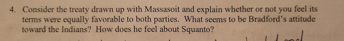 4. Consider the treaty drawn up with Massasoit and explain whether or not you feel its
terms were equally favorable to both parties. What seems to be Bradford's attitude
toward the Indians? How does he feel about Squanto?
