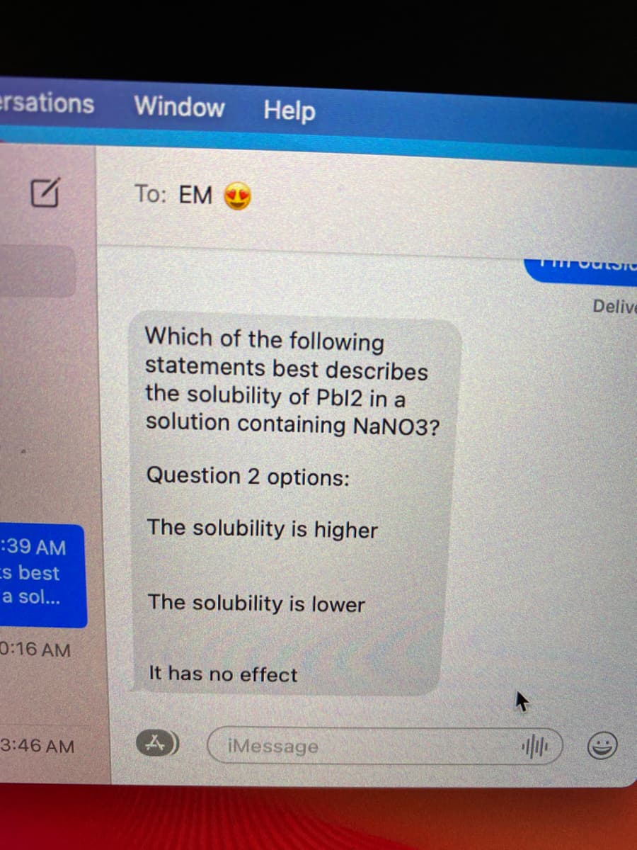 ersations
Window
Help
То: EM
Delive
Which of the following
statements best describes
the solubility of Pbl2 in a
solution containing NaNO3?
Question 2 options:
The solubility is higher
:39 AM
s best
a sol...
The solubility is lower
0:16 AM
It has no effect
3:46 AM
iMessage
