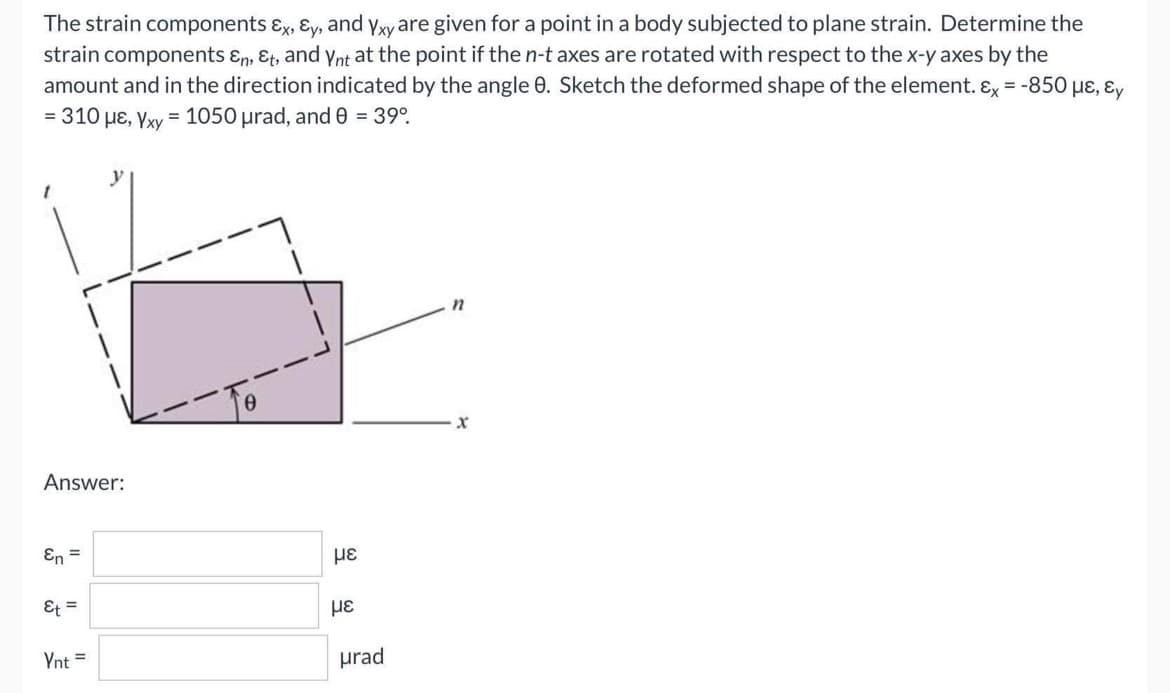 The strain components &x, Ey, and Yxy are given for a point in a body subjected to plane strain. Determine the
strain components &n, Et, and Ynt at the point if the n-t axes are rotated with respect to the x-y axes by the
amount and in the direction indicated by the angle 8. Sketch the deformed shape of the element. Ex = -850 με, Ey
= 310 μE, Yxy = 1050 μrad, and 0 = 39°
Answer:
En =
Et =
Ynt =
με
με
urad
n
x