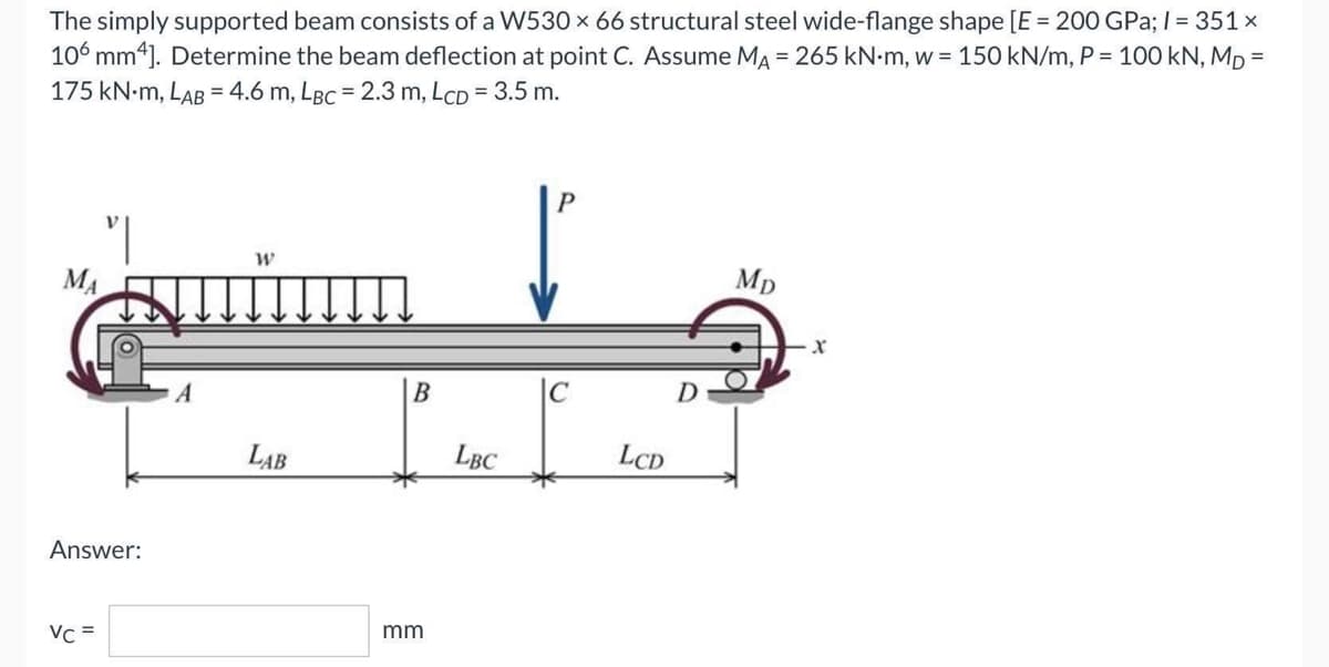 The simply supported beam consists of a W530 × 66 structural steel wide-flange shape [E = 200 GPa; l = 351 x
106 mm4]. Determine the beam deflection at point C. Assume MA = 265 kN-m, w = 150 kN/m, P = 100 kN, MD =
175 KN.M, LAB = 4.6 m, LBc = 2.3 m, LcD = 3.5 m.
W
Mp
MA
B
C
LAB
Answer:
Vc =
mm
LBC
LCD
D