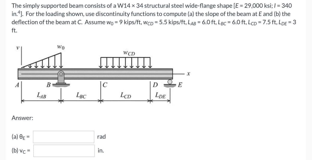 The simply supported beam consists of a W14 x 34 structural steel wide-flange shape [E = 29,000 ksi; / = 340
in.4]. For the loading shown, use discontinuity functions to compute (a) the slope of the beam at E and (b) the
deflection of the beam at C. Assume wo = 9 kips/ft, WCD= 5.5 kips/ft, LAB = 6.0 ft, LBC = 6.0 ft, LcD = 7.5 ft, LDE = 3
ft.
WO
WCD
X
A
Answer:
(a) 0E =
(b) vc=
B
LAB
LBC
rad
in.
LCD
D
LDE
E