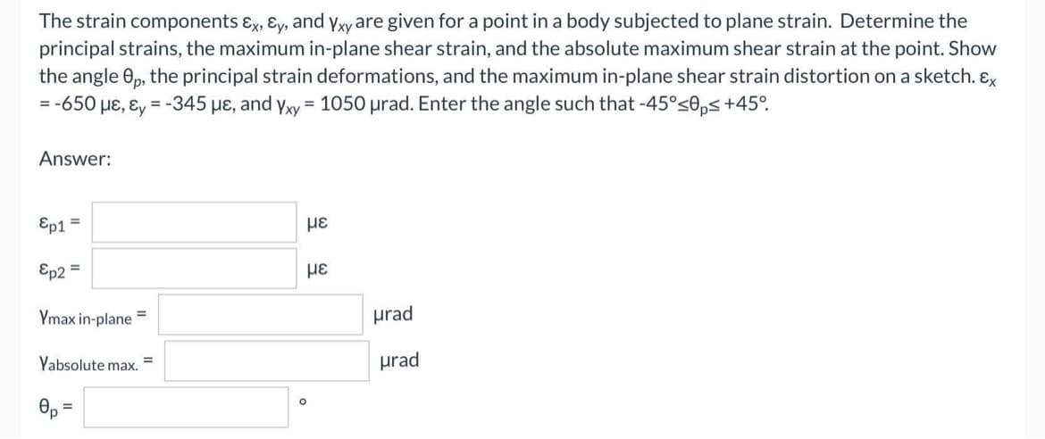 The strain components &x, Ey, and Yxy are given for a point in a body subjected to plane strain. Determine the
principal strains, the maximum in-plane shear strain, and the absolute maximum shear strain at the point. Show
the angle 0p, the principal strain deformations, and the maximum in-plane shear strain distortion on a sketch. Ex
= -650 με, &y=-345 μe, and Yxy = 1050 urad. Enter the angle such that -45°<0ps +45°
Answer:
Ep1 =
Ep2 =
Ymax in-plane
=
Yabsolute max.
0p =
=
O
με
με
urad
urad