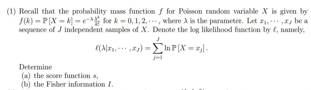 (1) Recall that the probability mass function f for Poisson random variable X is given by
be a
9
ƒ (k) = P [X = k] = e-for k = 0, 1, 2, ..., where A is the parameter. Let x₁, ... XJ
sequence of J independent samples of X. Denote the log likelihood function by l, namely,
J
l(X|x₁,...,xj)
Determine
(a) the score function s,
(b) the Fisher information I.
=
j=1
In P [X = x₂] .