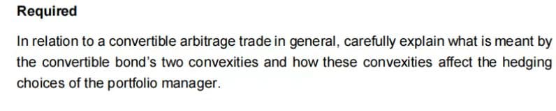 Required
In relation to a convertible arbitrage trade in general, carefully explain what is meant by
the convertible bond's two convexities and how these convexities affect the hedging
choices of the portfolio manager.