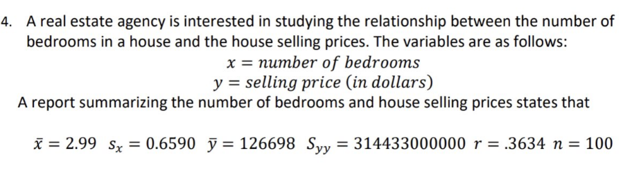 4. A real estate agency is interested in studying the relationship between the number of
bedrooms in a house and the house selling prices. The variables are as follows:
x = number of bedrooms
y selling price (in dollars)
A report summarizing the number of bedrooms and house selling prices states that
x = 2.99 sx = 0.6590 y = 126698 Syy = 314433000000 r = .3634 n = 100