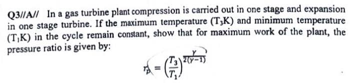 Q3//A// In a gas turbine plant compression is carried out in one stage and expansion
in one stage turbine. If the maximum temperature (T3K) and minimum temperature
(T,K) in the cycle remain constant, show that for maximum work of the plant, the
pressure ratio is given by:

