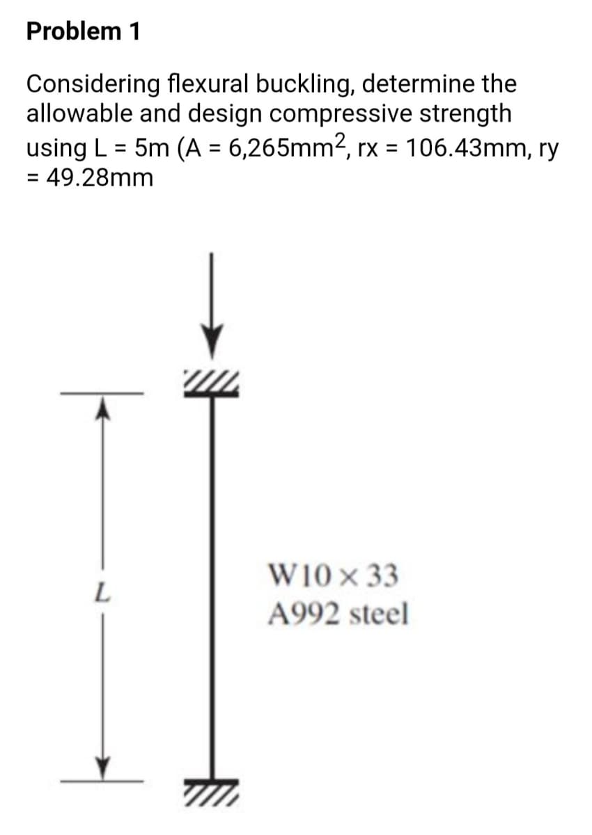 Problem 1
Considering flexural buckling, determine the
allowable and design compressive strength
using L = 5m (A = 6,265mm2, rx = 106.43mm, ry
= 49.28mm
%3D
%3D
W10× 33
L
A992 steel
