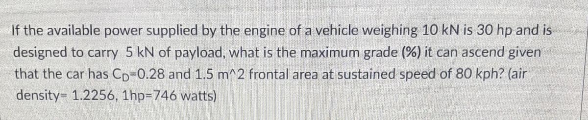 If the available power supplied by the engine of a vehicle weighing 10 kN is 30 hp and is
designed to carry 5 kN of payload, what is the maximum grade (%) it can ascend given
that the car has CD-0.28 and 1.5 m^2 frontal area at sustained speed of 80 kph? (air
density= 1.2256, 1hp=746 watts)
