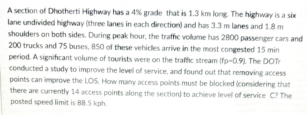 A section of Dhotherti Highway has a 4% grade that is 1.3 km long. The highway is a six
lane undivided highway (three lanes in each direction) and has 3.3 m lanes and 1.8 m
shoulders on both sides. During peak hour, the traffic volume has 2800 passenger cars and
200 trucks and 75 buses, 850 of these vehicles arrive in the most congested 15 min
period. A significant volume of tourists were on the traffic stream (fp=D0.9). The DOTT
conducted a study to improve the level of service, and found out that removing access
points can improve the LOS. How many access points must be blocked (considering that
there are currently 14 access points along the section) to achieve level of service C? The
posted speed limit is 88.5 kph.
