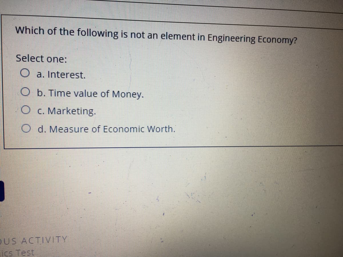 Which of the following is not an element in Engineering Economy?
Select one:
O a. Interest.
b. Time value of Money.
c. Marketing.
O d. Measure of Economic Worth.
SUS ACTIVITY
ics Test
