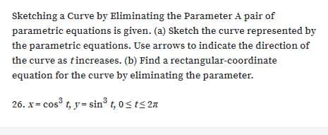 Sketching a Curve by Eliminating the Parameter A pair of
parametric equations is given. (a) Sketch the curve represented by
the parametric equations. Use arrows to indicate the direction of
the curve as tincreases. (b) Find a rectangular-coordinate
equation for the curve by eliminating the parameter.
26. x= cos t, y= sin° t, 0sts 2

