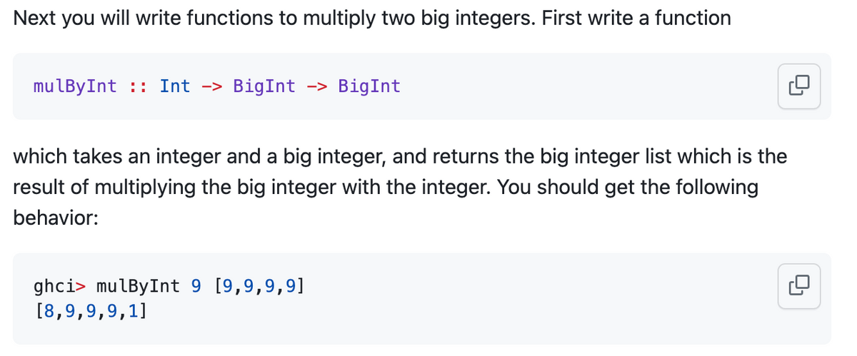 Next you will write functions to multiply two big integers. First write a function
mulByInt: Int -> BigInt -> BigInt
which takes an integer and a big integer, and returns the big integer list which is the
result of multiplying the big integer with the integer. You should get the following
behavior:
ghci> mulBy Int 9 [9,9,9,9]
[8,9,9,9,1]
0₁
0₁