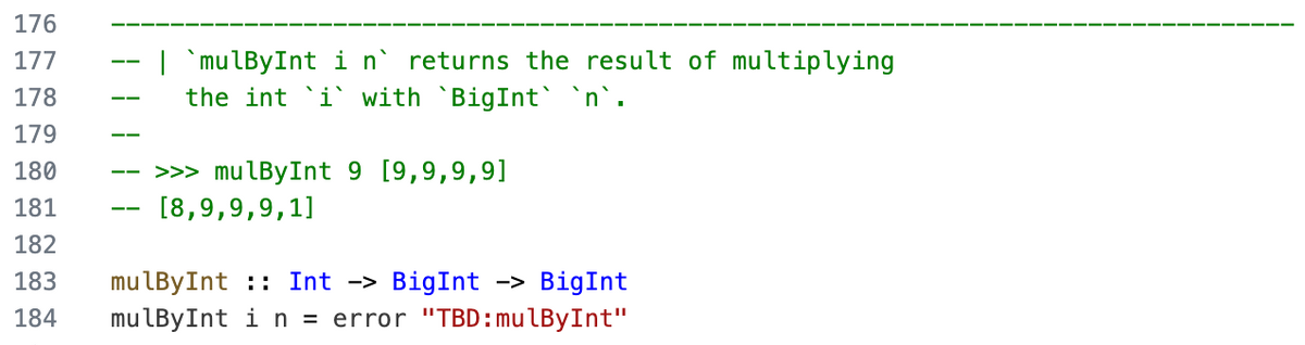 176
177
178
179
180
181
182
183
184
| `mulByInt in returns the result of multiplying
the int `i` with `BigInt` `n`.
>>> mulByInt 9 [9,9,9,9]
[8,9,9,9,1]
mulByInt: Int -> BigInt -> BigInt
mulByInt i n = error "TBD: mulBy Int"