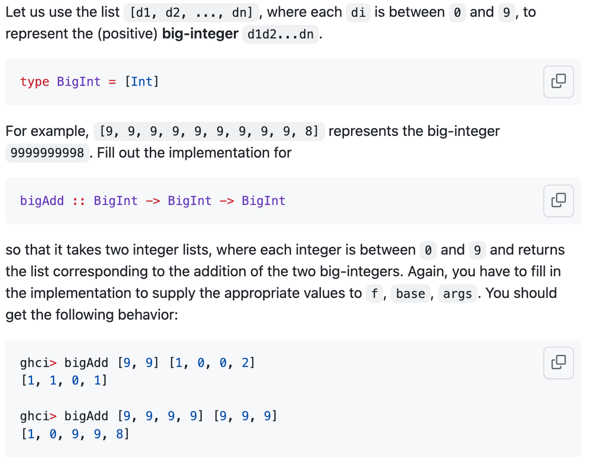 Let us use the list [d1, d2,
represent the (positive) big-integer d1d2...dn.
dn], where each di is between 0 and 9, to
type BigInt = [Int]
For example, [9, 9, 9, 9, 9, 9, 9, 9, 9, 8] represents the big-integer
9999999998. Fill out the implementation for
bigAdd : BigInt -> BigInt -> BigInt
so that it takes two integer lists, where each integer is between 0 and 9 and returns
the list corresponding to the addition of the two big-integers. Again, you have to fill in
the implementation to supply the appropriate values to f, base, args. You should
get the following behavior:
ghci> bigAdd [9, 9] [1, 0, 0, 2]
[1, 1, 0, 1]
ghci> bigAdd [9, 9, 9, 9] [9, 9, 9]
[1, 0, 9, 9, 8]
