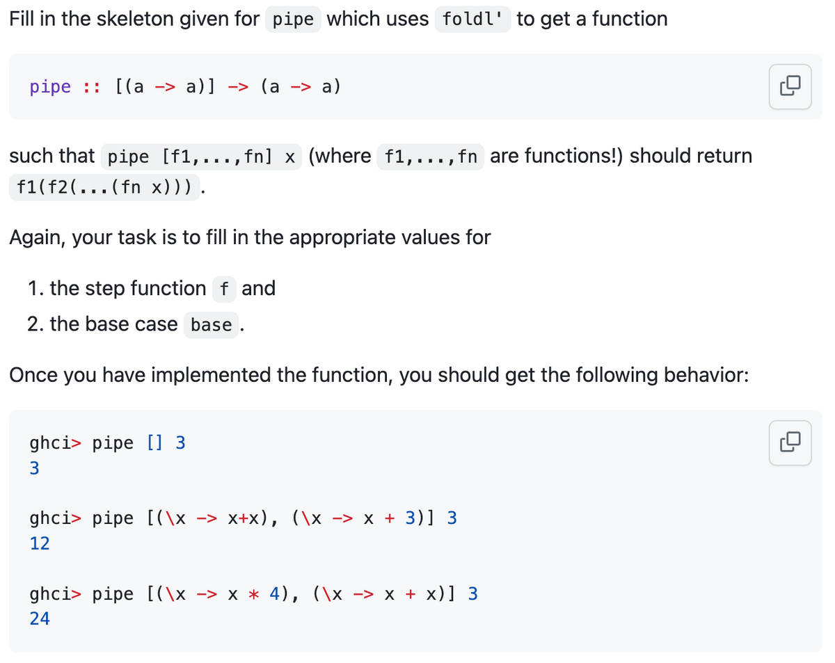Fill in the skeleton given for pipe which uses foldl' to get a function
pipe :: [(a -> a)] -> (a -> a)
such that pipe [f1,...,fn] x (where f1,..., fn are functions!) should return
f1(f2(...(fn x))) .
Again, your task is to fill in the appropriate values for
1. the step function f and
2. the base case base.
Once you have implemented the function, you should get the following behavior:
ghci pipe [] 3
3
ghci> pipe [(\x −> x+x), (\x −> x + 3)] 3
12
ghci> pipe [(\x -> x * 4), (\x -> x + x)] 3
24
0₁