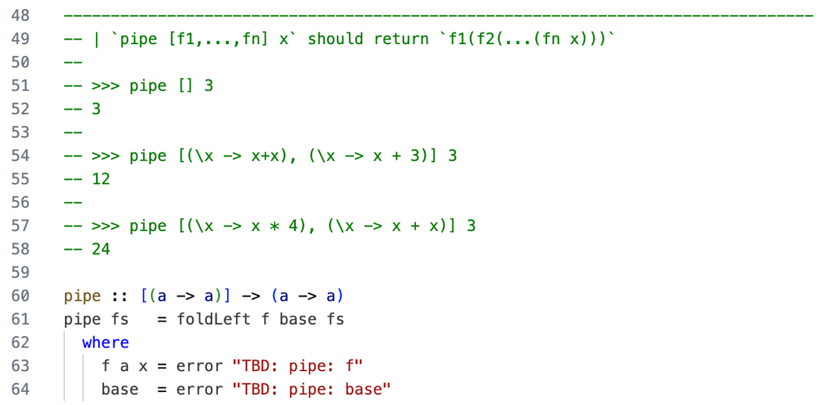 48
49
50
51
52
53
54
55
56
57
58
59
60
61
62
63
64
| `pipe [f1,..., fn] x` should return `f1 (f2(... (fn x)))`
>>> pipe [] 3
3
>>> pipe [(x −> x+x), (\x -> x + 3)] 3
12
>>> pipe [(\x -> x * 4), (\x -> x + x)] 3
24
pipe: [(a -> a)] -> (a -> a)
pipe fs
= foldLeft f base fs
where
f a x = error "TBD: pipe: f"
base = error "TBD: pipe: base"
