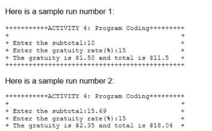 Here is a sample run number 1:
+++++++++++ACTIVITY 4: Program Coding+++++++++
+
+ Enter the subtotal:10
+ Enter the gratuity rate (%):15
+ The gratuity is $1.50 and total is $11.5
++++++
++++++
++++++++++++
Here is a sample run number 2:
+++++++++++ACTIVITY 4: Program Coding+++++++++
+
+ Enter the subtotal:15.69
+ Enter the gratuity rate (%):15
The gratuity is $2.35 and total is $18.04
+ +
+ +
+ + + +
