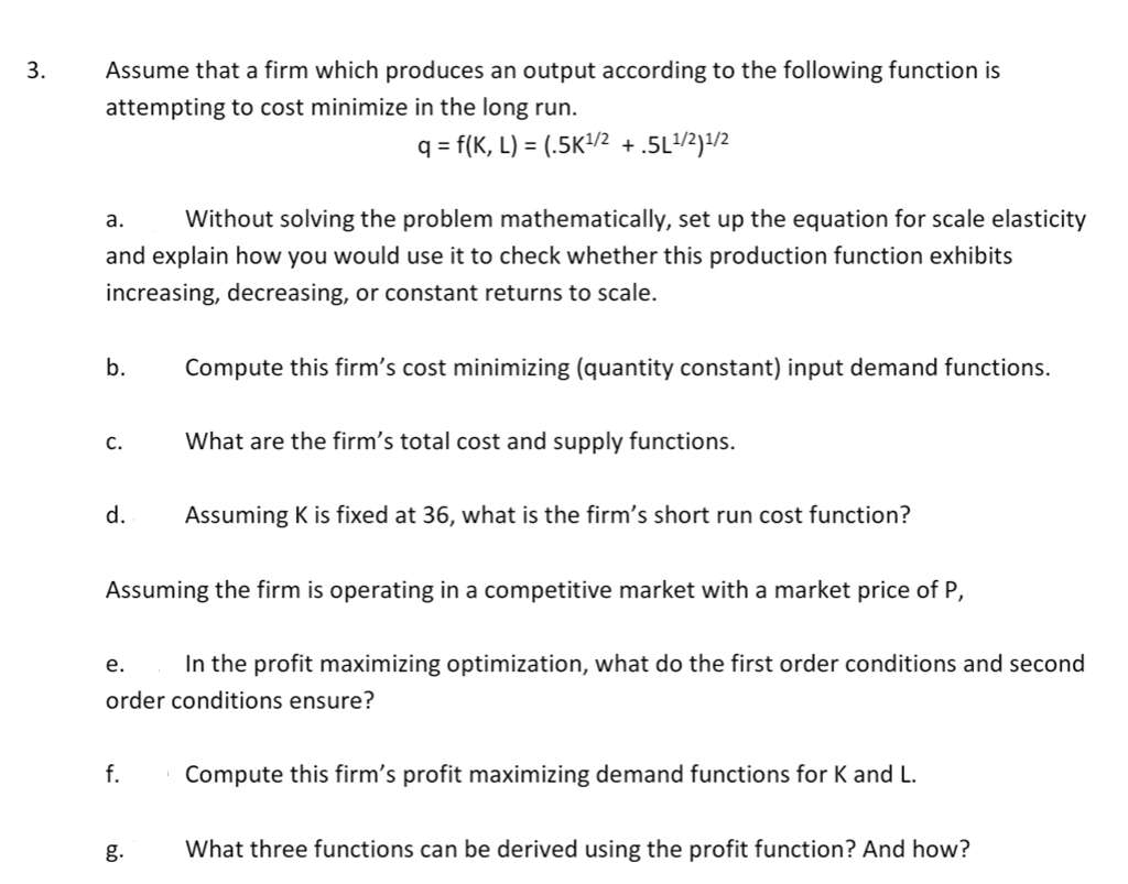 3.
Assume that a firm which produces an output according to the following function is
attempting to cost minimize in the long run.
q=f(K, L) = (.5K¹/2 + .5L¹/2)¹/2
a. Without solving the problem mathematically, set up the equation for scale elasticity
and explain how you would use it to check whether this production function exhibits
increasing, decreasing, or constant returns to scale.
b.
Compute this firm's cost minimizing (quantity constant) input demand functions.
C.
What are the firm's total cost and supply functions.
d.
Assuming K is fixed at 36, what is the firm's short run cost function?
Assuming the firm is operating in a competitive market with a market price of P,
e.
In the profit maximizing optimization, what do the first order conditions and second
order conditions ensure?
f.
Compute this firm's profit maximizing demand functions for K and L.
g.
What three functions can be derived using the profit function? And how?
