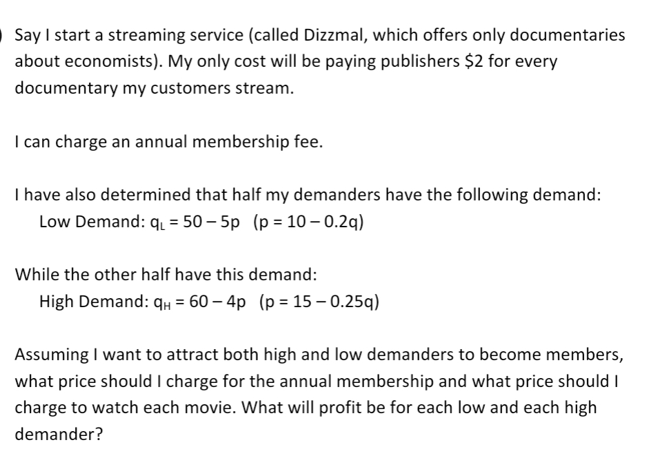 Say I start a streaming service (called Dizzmal, which offers only documentaries
about economists). My only cost will be paying publishers $2 for every
documentary my customers stream.
I can charge an annual membership fee.
I have also determined that half my demanders have the following demand:
Low Demand: q₁ = 50-5p (p = 10 -0.2q)
While the other half have this demand:
High Demand: 9H = 60-4p (p = 15 -0.25q)
Assuming I want to attract both high and low demanders to become members,
what price should I charge for the annual membership and what price should I
charge to watch each movie. What will profit be for each low and each high
demander?