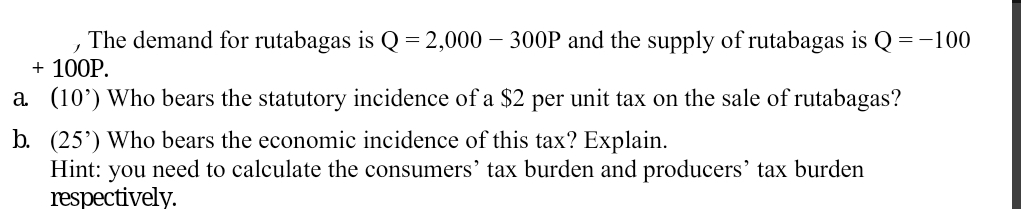 The demand for rutabagas is Q= 2,000 – 300P and the supply of rutabagas is Q =-100
+ 100P.
a (10’) Who bears the statutory incidence of a $2 per unit tax on the sale of rutabagas?
b. (25') Who bears the economic incidence of this tax? Explain.
Hint: you need to calculate the consumers' tax burden and producers' tax burden
respectively.
