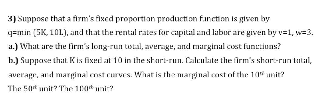 3) Suppose that a firm's fixed proportion production function is given by
q=min (5K, 10L), and that the rental rates for capital and labor are given by v=1, w=3.
a.) What are the firm's long-run total, average, and marginal cost functions?
b.) Suppose that K is fixed at 10 in the short-run. Calculate the firm's short-run total,
average, and marginal cost curves. What is the marginal cost of the 10th unit?
The 50th unit? The 100th unit?

