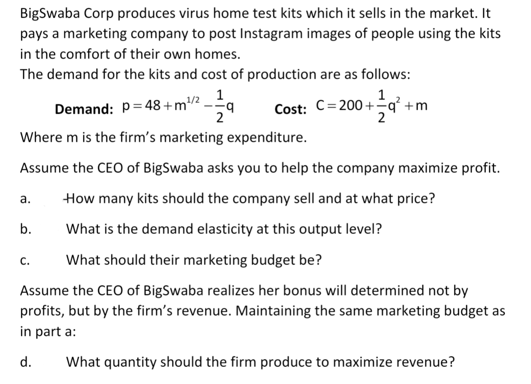 BigSwaba Corp produces virus home test kits which it sells in the market. It
pays a marketing company to post Instagram images of people using the kits
in the comfort of their own homes.
The demand for the kits and cost of production are as follows:
1
1
Cost: C=200+=q´ +m
1/2
Demand: p=48+m/:
Where m is the firm's marketing expenditure.
Assume the CEO of BigSwaba asks you to help the company maximize profit.
а.
How many kits should the company sell and at what price?
b.
What is the demand elasticity at this output level?
C.
What should their marketing budget be?
Assume the CEO of BigSwaba realizes her bonus will determined not by
profits, but by the firm's revenue. Maintaining the same marketing budget as
in part a:
d.
What quantity should the firm produce to maximize revenue?
