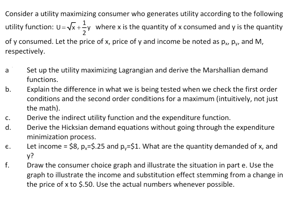 Consider a utility maximizing consumer who generates utility according to the following
1
utility function: U=Vx +y where x is the quantity of x consumed and y is the quantity
2
of y consumed. Let the price of x, price of y and income be noted as p, Py, and M,
respectively.
Set up the utility maximizing Lagrangian and derive the Marshallian demand
functions.
a
Explain the difference in what we is being tested when we check the first order
conditions and the second order conditions for a maximum (intuitively, not just
the math).
Derive the indirect utility function and the expenditure function.
Derive the Hicksian demand equations without going through the expenditure
minimization process.
b.
C.
d.
Let income = $8, p,=$.25 and p,=$1. What are the quantity demanded of x, and
у?
Draw the consumer choice graph and illustrate the situation in part e. Use the
E.
х,
%3D
f.
graph to illustrate the income and substitution effect stemming from a change in
the price of x to $.50. Use the actual numbers whenever possible.
