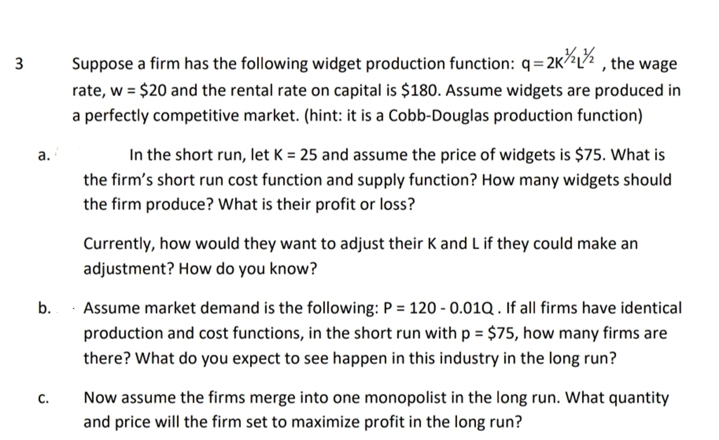 3
1=2K²/12 1²/2
the wage
Suppose a firm has the following widget production function: q=2K/2
rate, w = $20 and the rental rate on capital is $180. Assume widgets are produced in
a perfectly competitive market. (hint: it is a Cobb-Douglas production function)
a.
In the short run, let K = 25 and assume the price of widgets is $75. What is
the firm's short run cost function and supply function? How many widgets should
the firm produce? What is their profit or loss?
Currently, how would they want to adjust their K and L if they could make an
adjustment? How do you know?
b.
Assume market demand is the following: P = 120 -0.01Q. If all firms have identical
production and cost functions, in the short run with p = $75, how many firms are
there? What do you expect to see happen in this industry in the long run?
C.
Now assume the firms merge into one monopolist in the long run. What quantity
and price will the firm set to maximize profit in the long run?