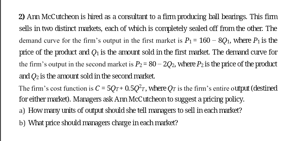 2) Ann McCutcheon is hired as a consultant to a firm producing ball bearings. This firm
sells in two distinct markets, each of which is completely sealed off from the other. The
demand curve for the firm's output in the first market is P₁ = 160 - 8Q1, where P₁ is the
price of the product and Q₁ is the amount sold in the first market. The demand curve for
the firm's output in the second market is P2 = 80 - 2Q2, where P2 is the price of the product
and Q₂ is the amount sold in the second market.
The firm's cost function is C = 5Qr+ 0.5Q²T, where Qr is the firm's entire output (destined
for either market). Managers ask Ann McCutcheon to suggest a pricing policy.
a) How many units of output should she tell managers to sell in each market?
b) What price should managers charge in each market?