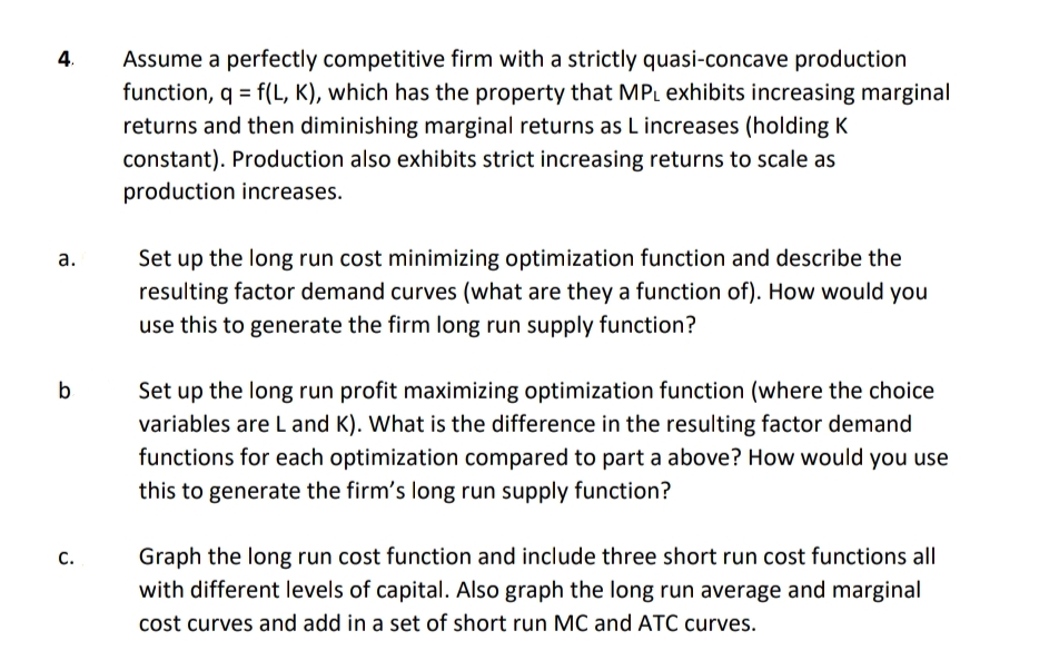4.
Assume a perfectly competitive firm with a strictly quasi-concave production
function, q = f(L, K), which has the property that MPL exhibits increasing marginal
returns and then diminishing marginal returns as L increases (holding K
constant). Production also exhibits strict increasing returns to scale as
production increases.
a.
Set up the long run cost minimizing optimization function and describe the
resulting factor demand curves (what are they a function of). How would you
use this to generate the firm long run supply function?
b
Set up the long run profit maximizing optimization function (where the choice
variables are L and K). What is the difference in the resulting factor demand
functions for each optimization compared to part a above? How would you use
this to generate the firm's long run supply function?
C.
Graph the long run cost function and include three short run cost functions all
with different levels of capital. Also graph the long run average and marginal
cost curves and add in a set of short run MC and ATC curves.