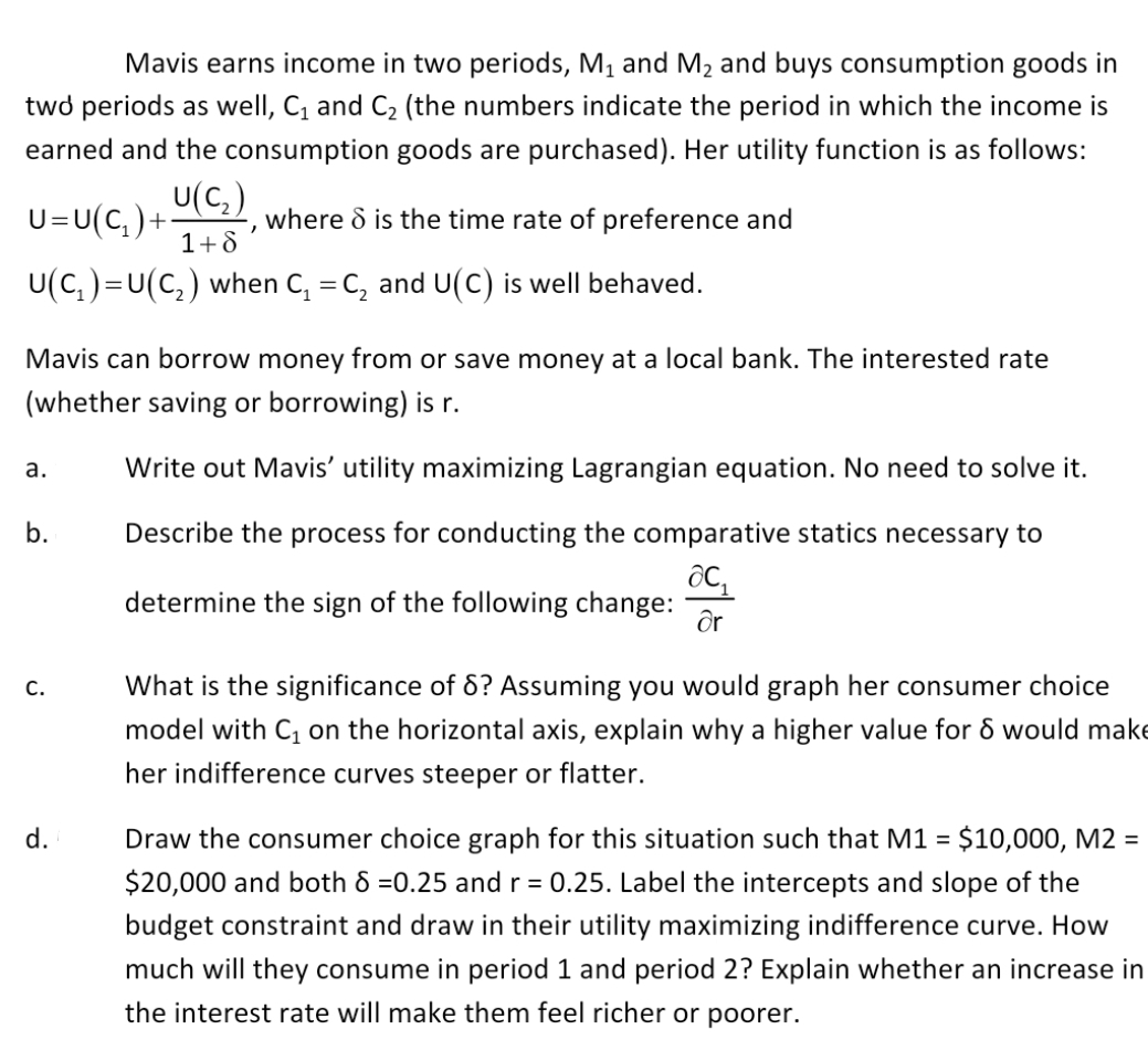 Mavis earns income in two periods, M, and M2 and buys consumption goods in
twd periods as well, C, and C2 (the numbers indicate the period in which the income is
earned and the consumption goods are purchased). Her utility function is as follows:
U=U(C, ) +:
U(C,)
where & is the time rate of preference and
1+8
U(C,)=U(C,) when C, = C, and U(C) is well behaved.
Mavis can borrow money from or save money at a local bank. The interested rate
(whether saving or borrowing) is r.
а.
Write out Mavis' utility maximizing Lagrangian equation. No need to solve it.
b.
Describe the process for conducting the comparative statics necessary to
determine the sign of the following change:
Or
С.
What is the significance of 6? Assuming you would graph her consumer choice
model with C on the horizontal axis, explain why a higher value for & would make
her indifference curves steeper or flatter.
d.
Draw the consumer choice graph for this situation such that M1 = $10,000, M2 =
$20,000 and both 8 =0.25 andr = 0.25. Label the intercepts and slope of the
budget constraint and draw in their utility maximizing indifference curve. How
much will they consume in period 1 and period 2? Explain whether an increase in
the interest rate will make them feel richer or poorer.
