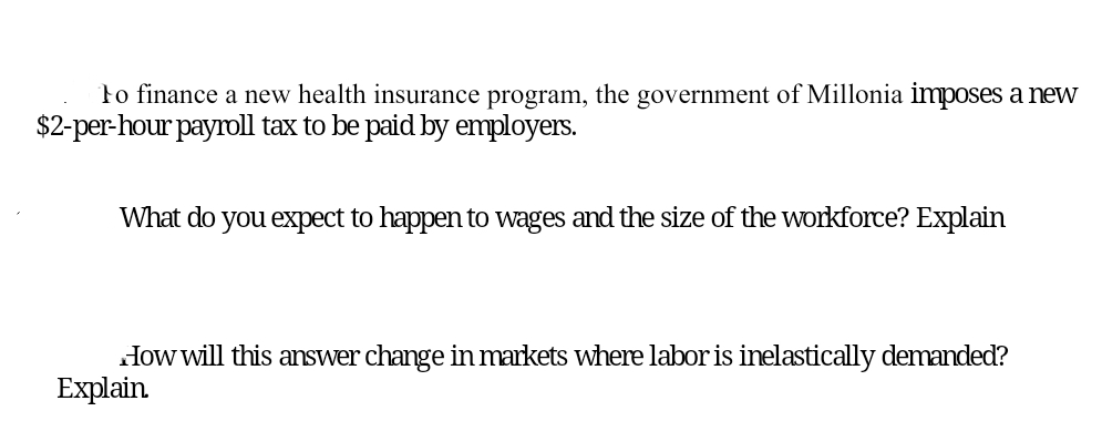 to finance a new health insurance program, the government of Millonia imposes a new
$2-per-hour payroll tax to be paid by employers.
What do you expect to happen to wages and the size of the workforce? Explain
How will this answer change in markets where labor is inelastically demanded?
Explain
