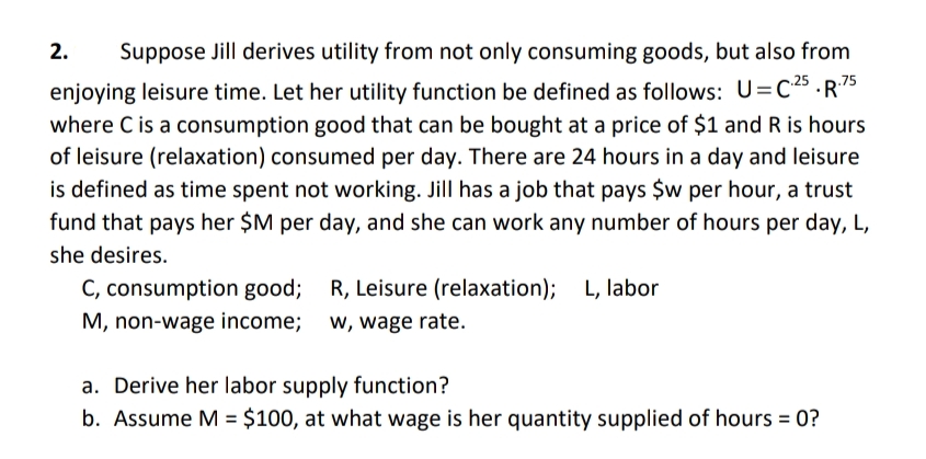2.
Suppose Jill derives utility from not only consuming goods, but also from
enjoying leisure time. Let her utility function be defined as follows: U=C.25.R.75
where C is a consumption good that can be bought at a price of $1 and R is hours
of leisure (relaxation) consumed per day. There are 24 hours in a day and leisure
is defined as time spent not working. Jill has a job that pays $w per hour, a trust
fund that pays her $M per day, and she can work any number of hours per day, L,
she desires.
C, consumption good; R, Leisure (relaxation); L, labor
M, non-wage income; w, wage rate.
a. Derive her labor supply function?
b. Assume M = $100, at what wage is her quantity supplied of hours = 0?