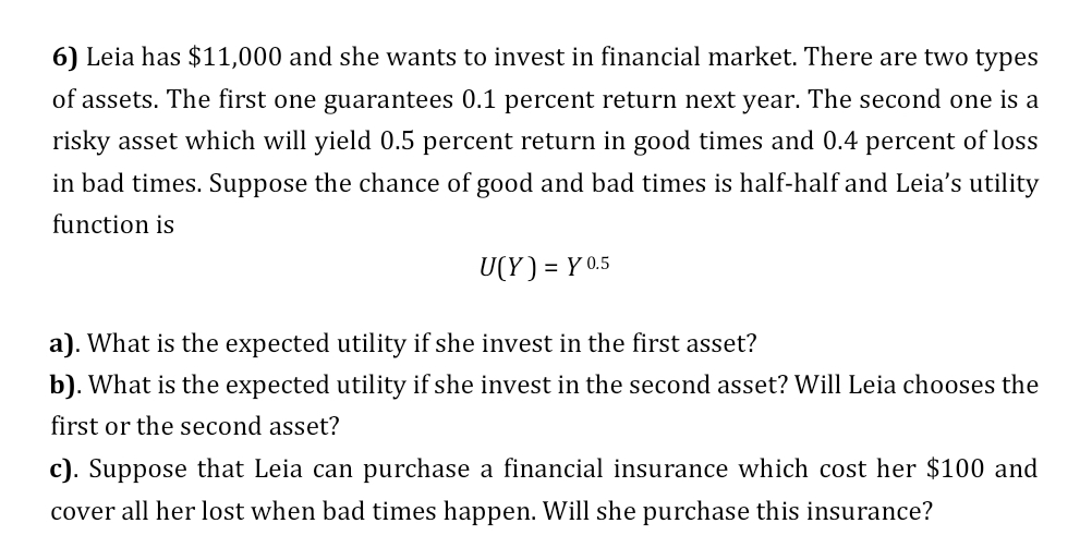 6) Leia has $11,000 and she wants to invest in financial market. There are two types
of assets. The first one guarantees 0.1 percent return next year. The second one is a
risky asset which will yield 0.5 percent return in good times and 0.4 percent of loss
in bad times. Suppose the chance of good and bad times is half-half and Leia's utility
function is
U(Y) = Y 0.5
%3D
a). What is the expected utility if she invest in the first asset?
b). What is the expected utility if she invest in the second asset? Will Leia chooses the
first or the second asset?
c). Suppose that Leia can purchase a financial insurance which cost her $100 and
cover all her lost when bad times happen. Will she purchase this insurance?
