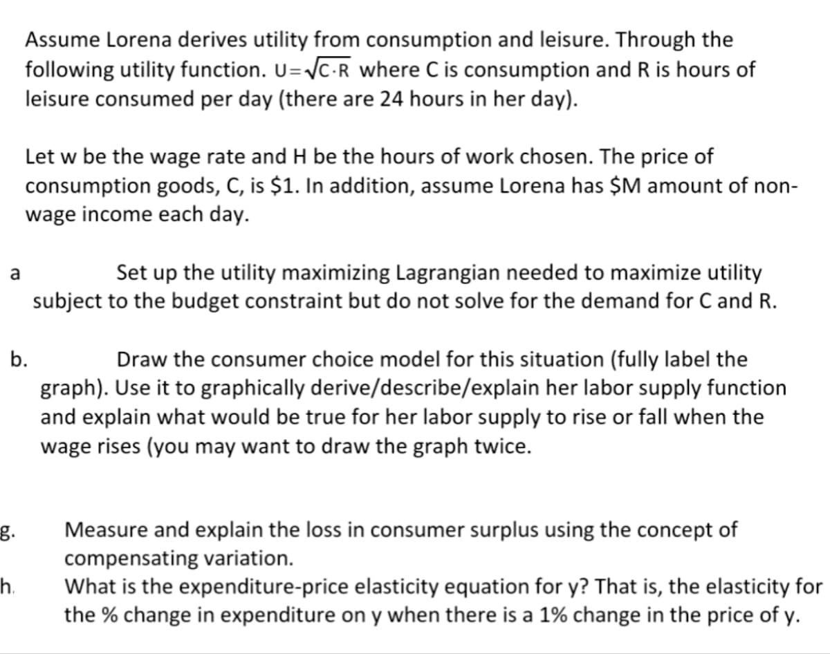 Assume Lorena derives utility from consumption and leisure. Through the
following utility function. U=VC-R where C is consumption and R is hours of
leisure consumed per day (there are 24 hours in her day).
Let w be the wage rate and H be the hours of work chosen. The price of
consumption goods, C, is $1. In addition, assume Lorena has $M amount of non-
wage income each day.
Set up the utility maximizing Lagrangian needed to maximize utility
subject to the budget constraint but do not solve for the demand for C and R.
a
b.
Draw the consumer choice model for this situation (fully label the
graph). Use it to graphically derive/describe/explain her labor supply function
and explain what would be true for her labor supply to rise or fall when the
wage rises (you may want to draw the graph twice.
Measure and explain the loss in consumer surplus using the concept of
compensating variation.
g.
h.
What is the expenditure-price elasticity equation for y? That is, the elasticity for
the % change in expenditure on y when there is a 1% change in the price of y.
