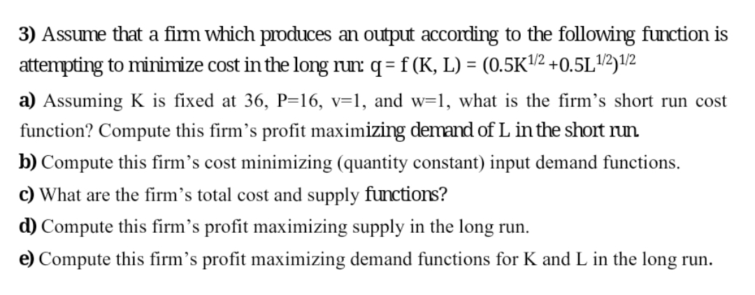 3) Assume that a fim which produces an output according to the following function is
attempting to minimize cost in the long run q = f (K, L) = (0.5K/2 +0.5L12)1/2
a) Assuming K is fixed at 36, P=16, v=1, and w=1, what is the firm's short run cost
function? Compute this firm's profit maximizing demand of L in the short run
b) Compute this firm's cost minimizing (quantity constant) input demand functions.
c) What are the firm's total cost and supply functions?
d) Compute this firm's profit maximizing supply in the long run.
e) Compute this firm's profit maximizing demand functions for K and L in the long run.
