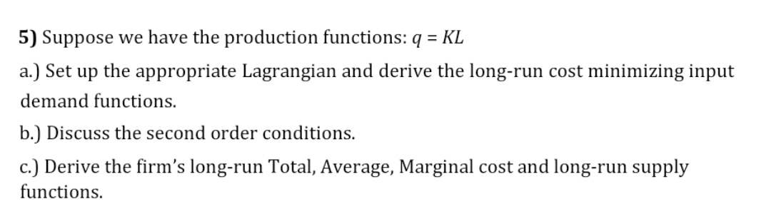 5) Suppose we have the production functions: q = KL
a.) Set up the appropriate Lagrangian and derive the long-run cost minimizing input
demand functions.
b.) Discuss the second order conditions.
c.) Derive the firm's long-run Total, Average, Marginal cost and long-run supply
functions.
