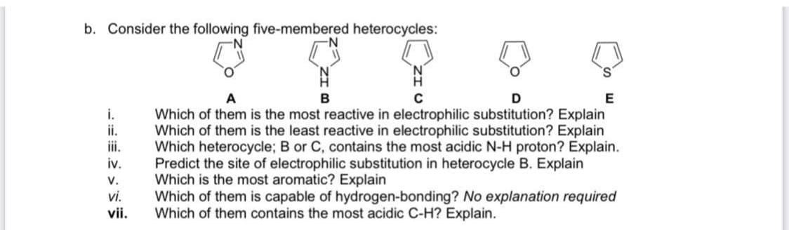b. Consider the following five-membered heterocycles:
i.
ii.
iii.
iv.
V.
vi.
vii.
N
B
C
D
Which of them is the most reactive in electrophilic substitution? Explain
Which of them is the least reactive in electrophilic substitution? Explain
Which heterocycle; B or C, contains the most acidic N-H proton? Explain.
Predict the site of electrophilic substitution in heterocycle B. Explain
Which is the most aromatic? Explain
Which of them is capable of hydrogen-bonding? No explanation required
Which of them contains the most acidic C-H? Explain.
E