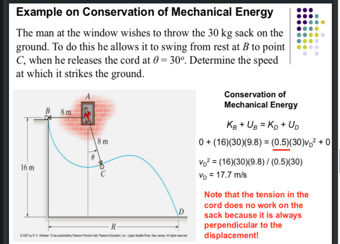 Example on Conservation of Mechanical Energy
The man at the window wishes to throw the 30 kg sack on the
ground. To do this he allows it to swing from rest at B to point
C, when he releases the cord at 0 = 30°. Determine the speed
at which it strikes the ground.
Conservation of
Mechanical Energy
В
8 m
Kg + UB = Kp + Up
%3D
8 m
0 + (16)(30)(9.8) = (0.5)(30)v,² + 0
Vo? = (16)(30)(9.8) / (0.5)(30)
Vo = 17.7 m/s
16 m
Note that the tension in the
cord does no work on the
\D
sack because it is always
perpendicular to the
displacement!
0 2007 by R.C. Htbeier. To be published by Pearson Prentice Hal, Pearson Education, Inc, Upper Sadde River New Jersey All rights reserved
