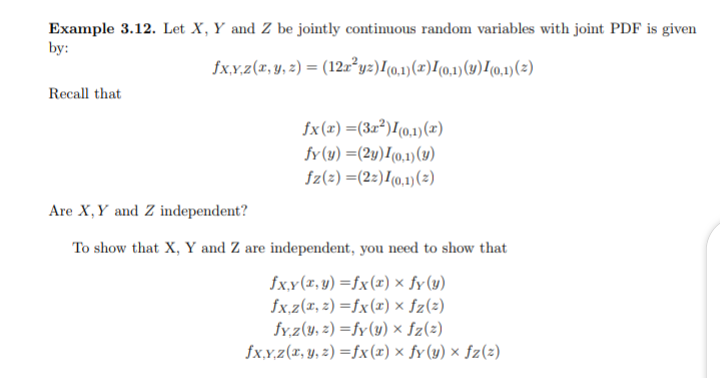Example 3.12. Let X, Y and Z be jointly continuous random variables with joint PDF is given
by:
fx.x.z(x, y, 2) = (12x²yz)[(0,1)(x)/(0,1)(y)!0.1)(2)
Recall that
fx(x) =(3x²)[0,1)(x)
fy(y) =(2y)I(0,1)(y)
fz(2) =(22)I(0,1)(2)
Are X,Y and Z independent?
To show that X, Y and Z are independent, you need to show that
fx.y(r, y) =fx(x) ×x fy(y)
fx,z(x, z) =fx(x) × fz(2)
fy.z(y, z) =fy(y) × fz(2)
fx,x.z(x, y, z) =fx(r) × fy(y) × fz(z)
