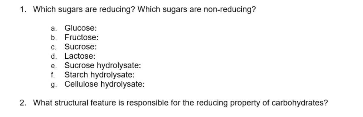 1. Which sugars are reducing? Which sugars are non-reducing?
a. Glucose:
b. Fructose:
c. Sucrose:
d. Lactose:
e. Sucrose hydrolysate:
Starch hydrolysate:
g. Cellulose hydrolysate:
f.
2. What structural feature is responsible for the reducing property of carbohydrates?
