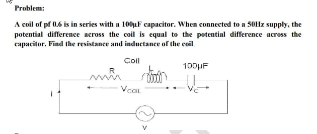 Problem:
A coil of pf 0.6 is in series with a 100μF capacitor. When connected to a 50Hz supply, the
potential difference across the coil is equal to the potential difference across the
capacitor. Find the resistance and inductance of the coil.
mi
Coil
V COIL
100μF